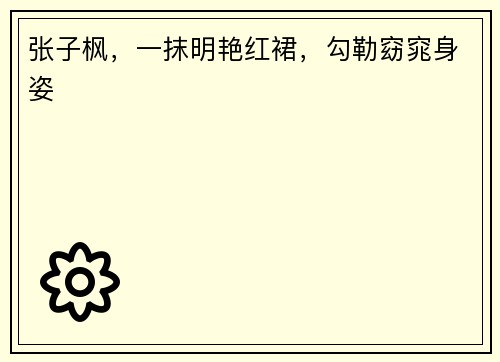 张子枫，一抹明艳红裙，勾勒窈窕身姿